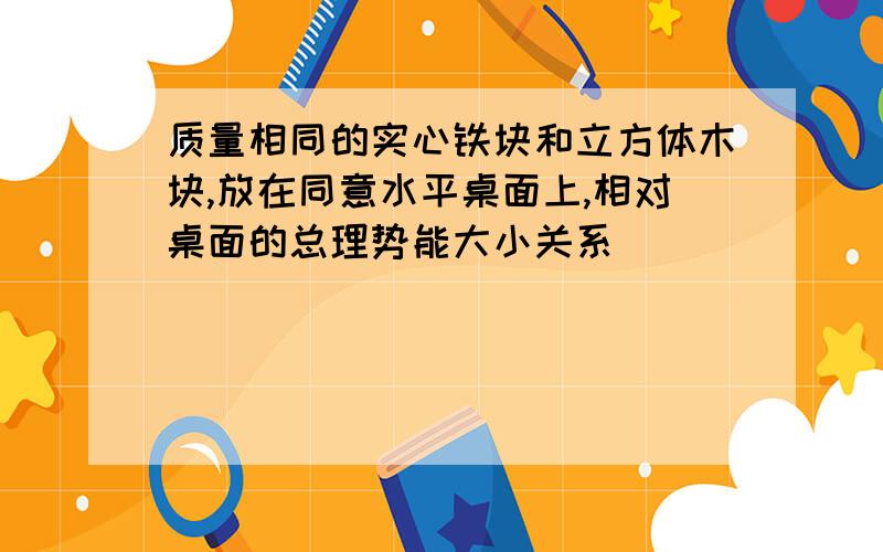 质量相同的实心铁块和立方体木块,放在同意水平桌面上,相对桌面的总理势能大小关系