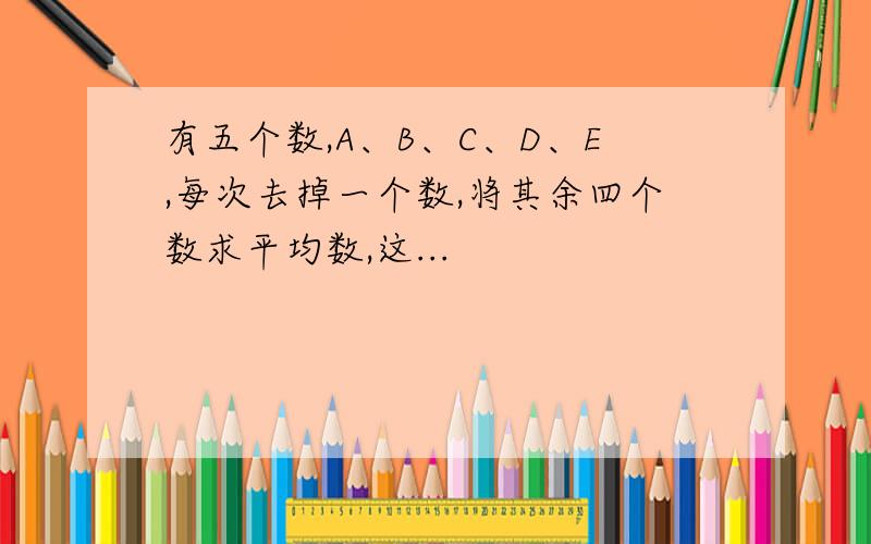 有五个数,A、B、C、D、E,每次去掉一个数,将其余四个数求平均数,这...