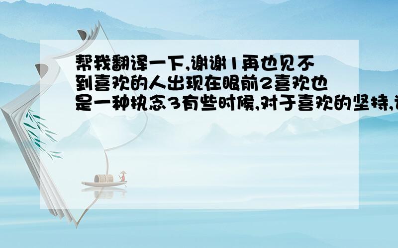 帮我翻译一下,谢谢1再也见不到喜欢的人出现在眼前2喜欢也是一种执念3有些时候,对于喜欢的坚持,说好了是毅力,说不好了是执