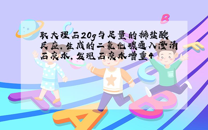 取大理石20g与足量的稀盐酸反应,生成的二氧化碳通入澄清石灰水,发现石灰水增重4