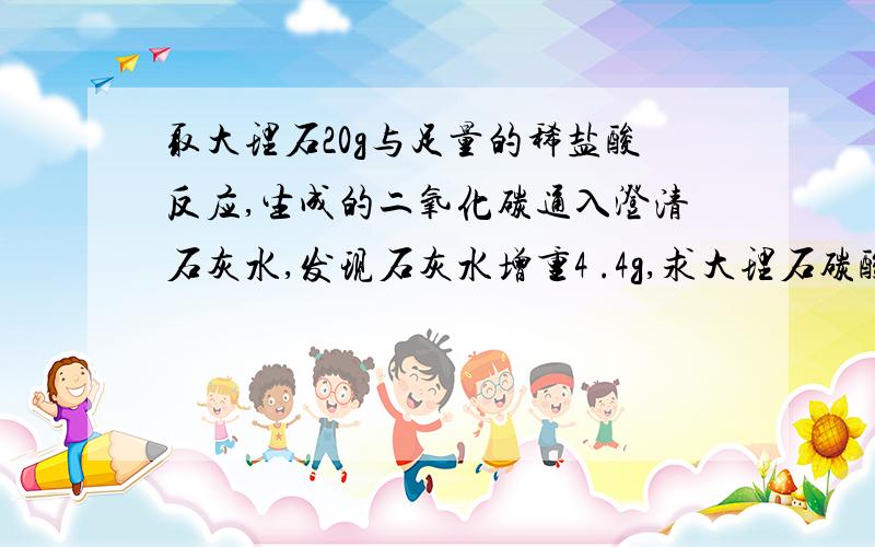 取大理石20g与足量的稀盐酸反应,生成的二氧化碳通入澄清石灰水,发现石灰水增重4 .4g,求大理石碳酸钙的质