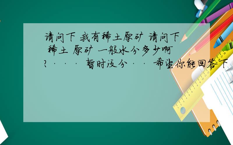 请问下 我有稀土原矿 请问下 稀土 原矿 一般水分多少啊?··· 暂时没分·· 希望你能回答下·····