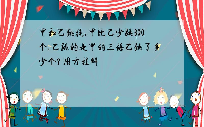 甲和乙跳绳,甲比乙少跳300个,乙跳的是甲的三倍乙跳了多少个?用方程解