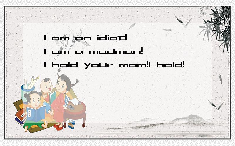 I am an idiot!I am a madman!I hold your mom!I hold!