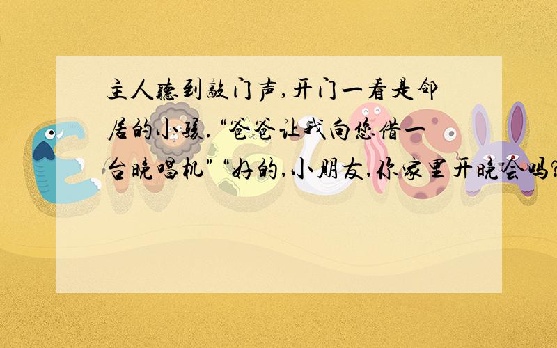 主人听到敲门声,开门一看是邻居的小孩.“爸爸让我向您借一台晚唱机”“好的,小朋友,你家里开晚会吗?”“不是的,是我爸爸想