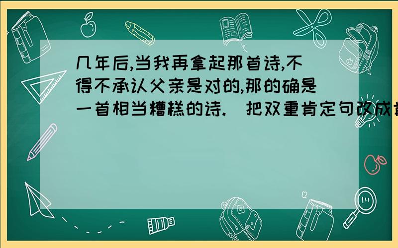 几年后,当我再拿起那首诗,不得不承认父亲是对的,那的确是一首相当糟糕的诗.(把双重肯定句改成肯定句)