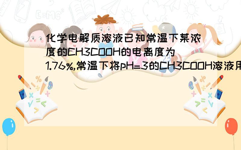 化学电解质溶液已知常温下某浓度的CH3COOH的电离度为1.76%,常温下将pH=3的CH3COOH溶液用水稀释一倍后,