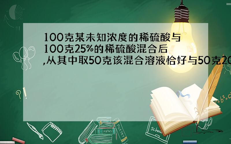 100克某未知浓度的稀硫酸与100克25%的稀硫酸混合后,从其中取50克该混合溶液恰好与50克20%的氢氧化钠正好中和问