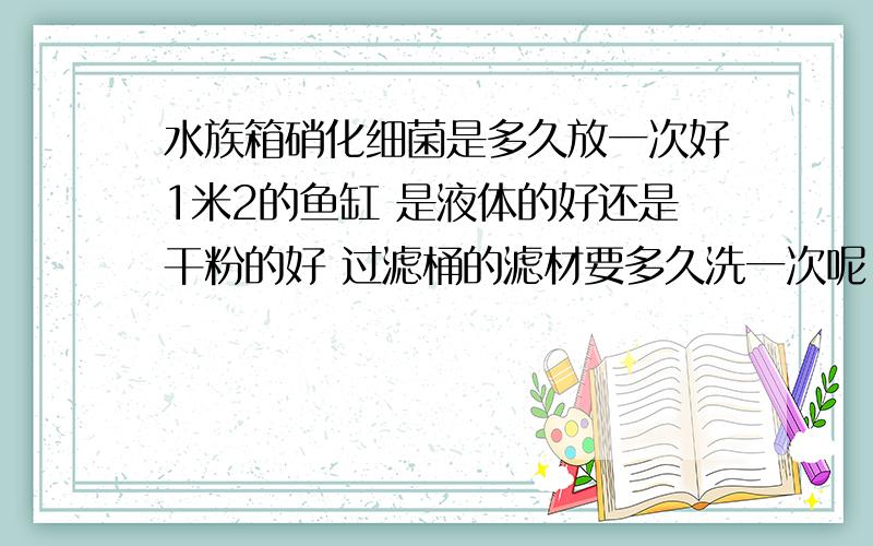 水族箱硝化细菌是多久放一次好1米2的鱼缸 是液体的好还是干粉的好 过滤桶的滤材要多久洗一次呢 我以前方的都是液体的 不怎