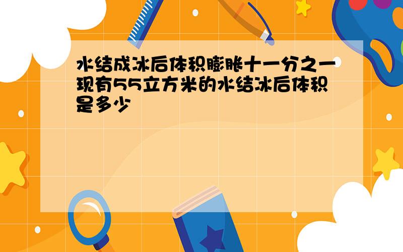 水结成冰后体积膨胀十一分之一现有55立方米的水结冰后体积是多少