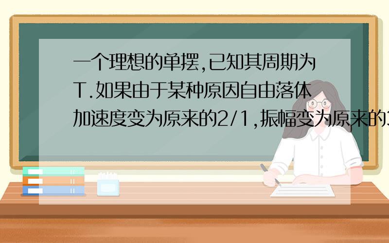 一个理想的单摆,已知其周期为T.如果由于某种原因自由落体加速度变为原来的2/1,振幅变为原来的3/1,摆长变为原来的4/