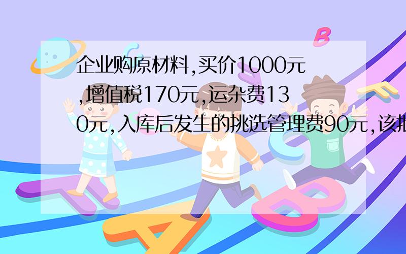 企业购原材料,买价1000元,增值税170元,运杂费130元,入库后发生的挑选管理费90元,该批材料实际成本?