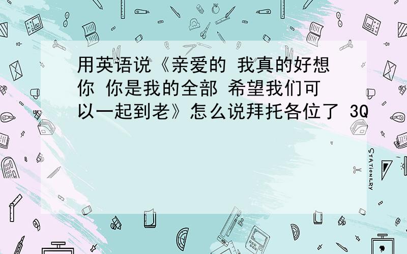 用英语说《亲爱的 我真的好想你 你是我的全部 希望我们可以一起到老》怎么说拜托各位了 3Q