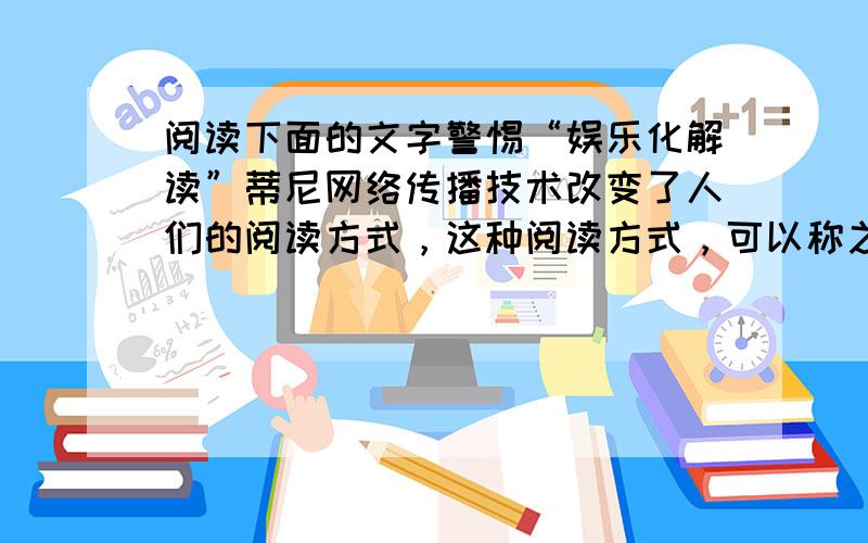 阅读下面的文字警惕“娱乐化解读”蒂尼网络传播技术改变了人们的阅读方式，这种阅读方式，可以称之为“娱乐化解读”。各种新名词