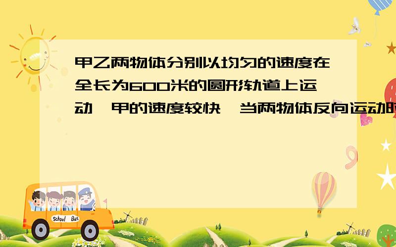 甲乙两物体分别以均匀的速度在全长为600米的圆形轨道上运动,甲的速度较快,当两物体反向运动时,每15 秒