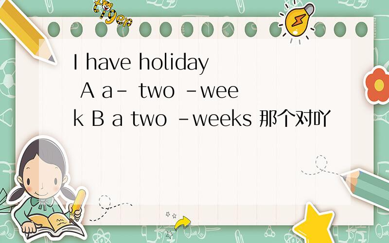 I have holiday A a- two -week B a two -weeks 那个对吖