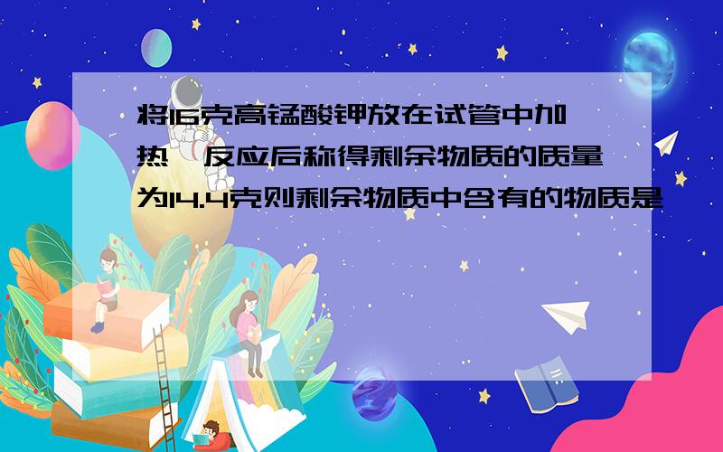 将16克高锰酸钾放在试管中加热,反应后称得剩余物质的质量为14.4克则剩余物质中含有的物质是