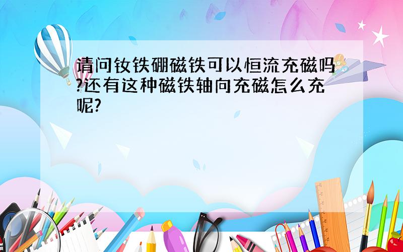 请问钕铁硼磁铁可以恒流充磁吗?还有这种磁铁轴向充磁怎么充呢?