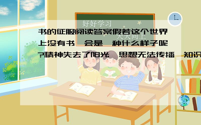 书的征服阅读答案假若这个世界上没有书,会是一种什么样子呢?精神失去了阳光,思想无法传播,知识不能保存,语言失去意义,人们