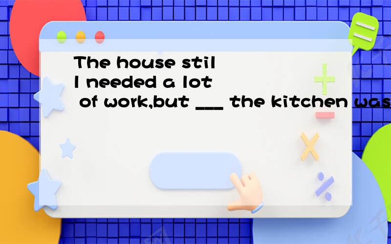 The house still needed a lot of work,but ___ the kitchen was