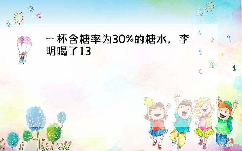 一杯含糖率为30%的糖水，李明喝了13