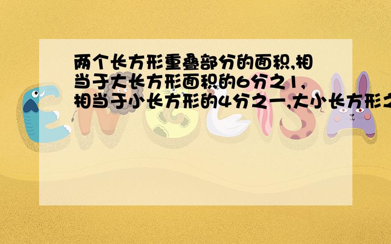 两个长方形重叠部分的面积,相当于大长方形面积的6分之1,相当于小长方形的4分之一,大小长方形之比是多少