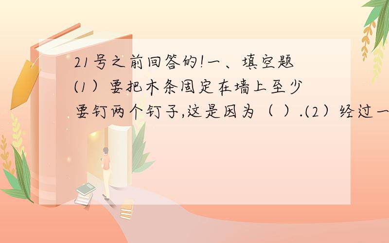 21号之前回答的!一、填空题(1）要把木条固定在墙上至少要钉两个钉子,这是因为（ ）.(2）经过一点的直线有（ ）条；经