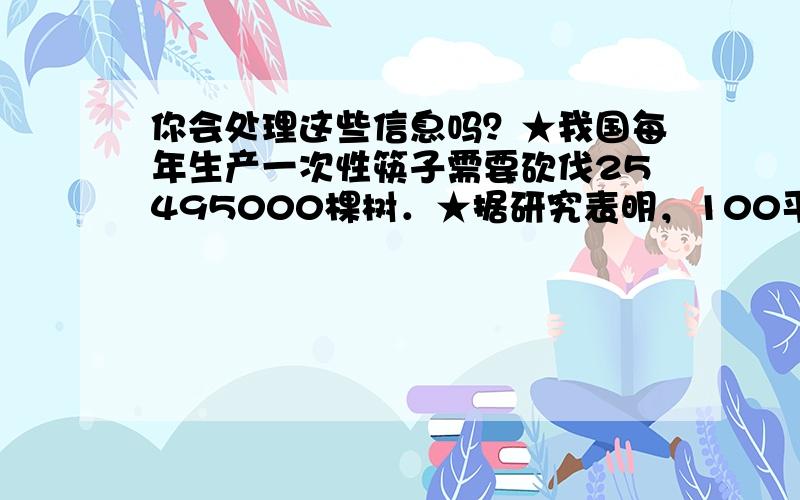 你会处理这些信息吗？★我国每年生产一次性筷子需要砍伐25495000棵树．★据研究表明，100平方米森林每天吸收的二氧化