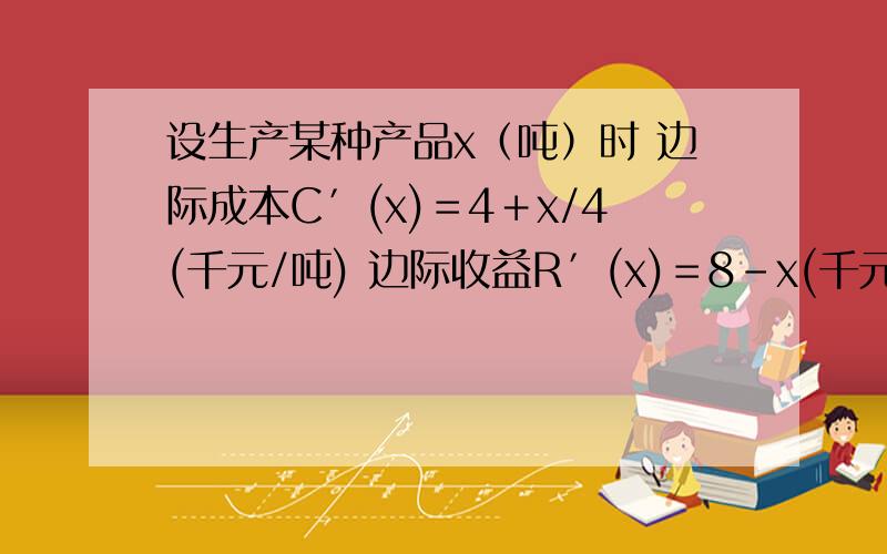 设生产某种产品x（吨）时 边际成本C′(x)＝4＋x/4(千元/吨) 边际收益R′(x)＝8－x(千元/吨).求： 1、