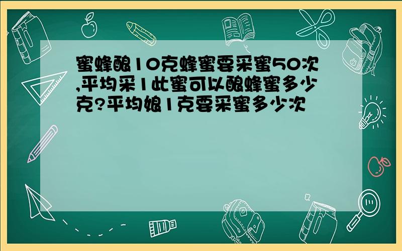 蜜蜂酿10克蜂蜜要采蜜50次,平均采1此蜜可以酿蜂蜜多少克?平均娘1克要采蜜多少次