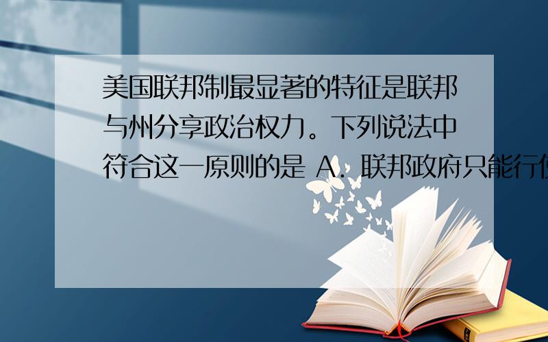 美国联邦制最显著的特征是联邦与州分享政治权力。下列说法中符合这一原则的是 A．联邦政府只能行使宪法明确列举的权力，以及根