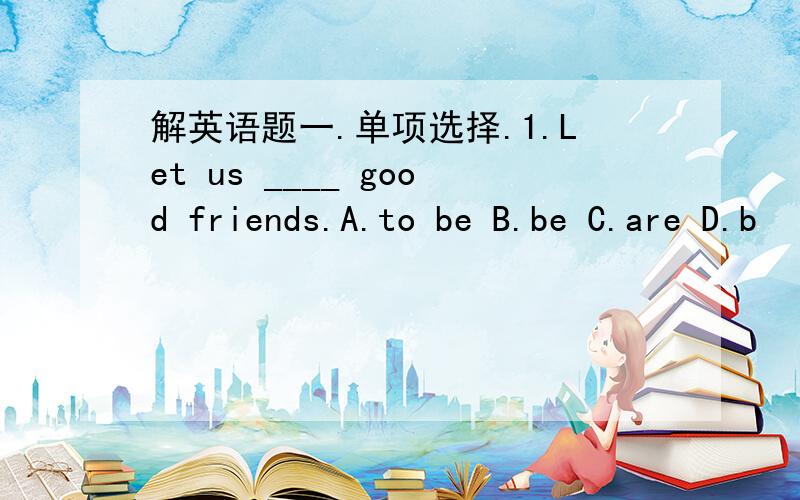 解英语题一.单项选择.1.Let us ____ good friends.A.to be B.be C.are D.b