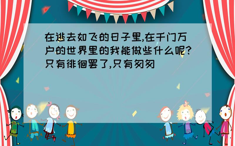 在逃去如飞的日子里,在千门万户的世界里的我能做些什么呢?只有徘徊罢了,只有匆匆