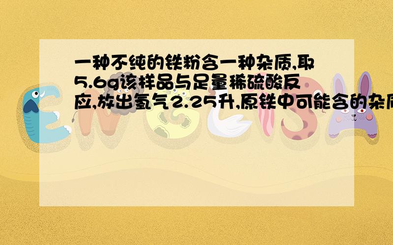 一种不纯的铁粉含一种杂质,取5.6g该样品与足量稀硫酸反应,放出氢气2.25升,原铁中可能含的杂质