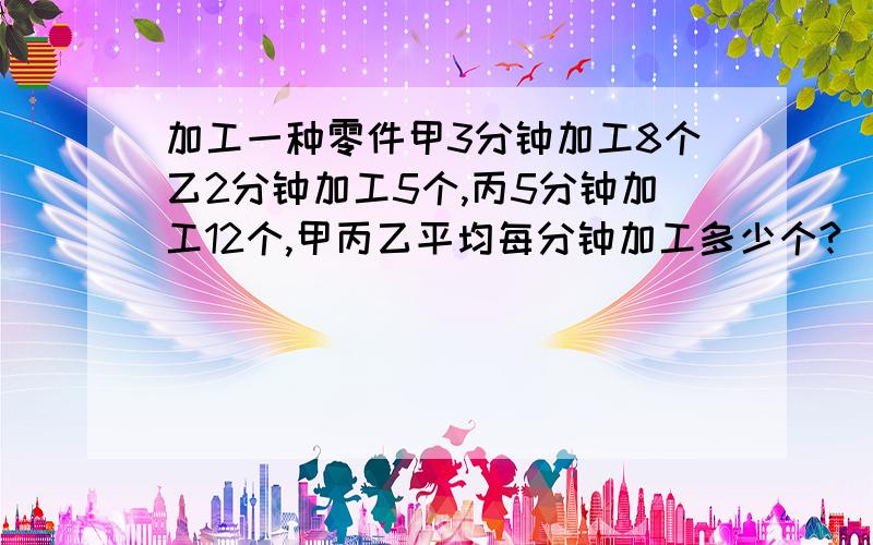 加工一种零件甲3分钟加工8个乙2分钟加工5个,丙5分钟加工12个,甲丙乙平均每分钟加工多少个?