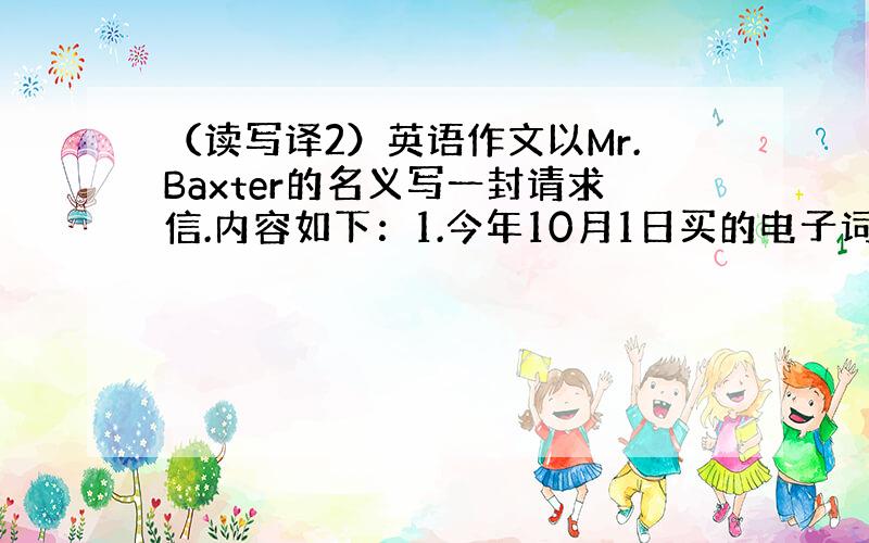 （读写译2）英语作文以Mr.Baxter的名义写一封请求信.内容如下：1.今年10月1日买的电子词典用了一个星期就坏了、