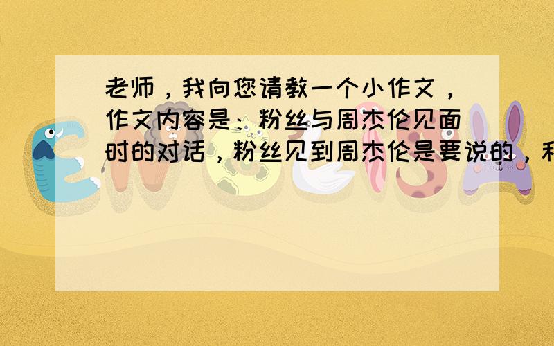 老师，我向您请教一个小作文，作文内容是：粉丝与周杰伦见面时的对话，粉丝见到周杰伦是要说的，和向周杰伦询问他的电话号码以及