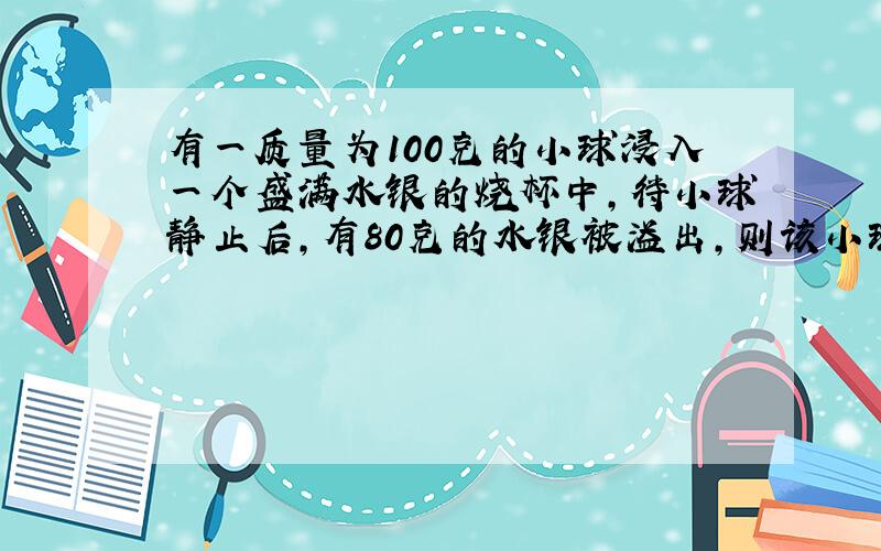 有一质量为100克的小球浸入一个盛满水银的烧杯中,待小球静止后,有80克的水银被溢出,则该小球（ ） A.一