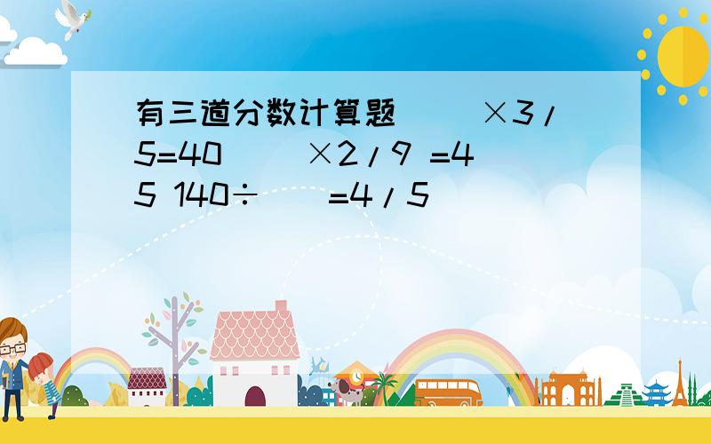 有三道分数计算题 （）×3/5=40 （）×2/9 =45 140÷（）=4/5