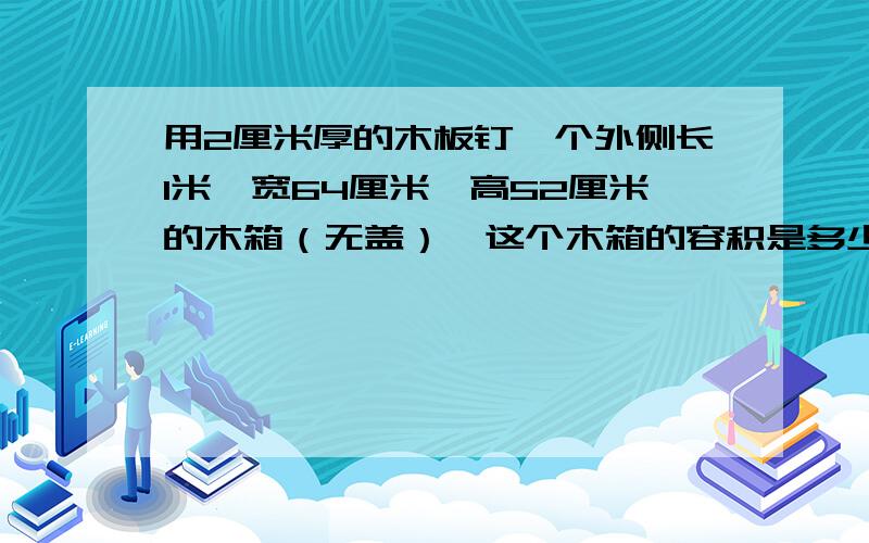 用2厘米厚的木板钉一个外侧长1米,宽64厘米,高52厘米的木箱（无盖）,这个木箱的容积是多少?