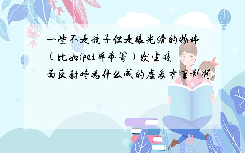 一些不是镜子但是很光滑的物体(比如ipad屏幕等)发生镜面反射时为什么成的虚象有重影啊.