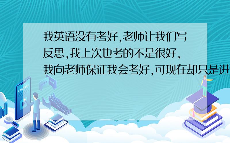 我英语没有考好,老师让我们写反思,我上次也考的不是很好,我向老师保证我会考好,可现在却只是进步一点