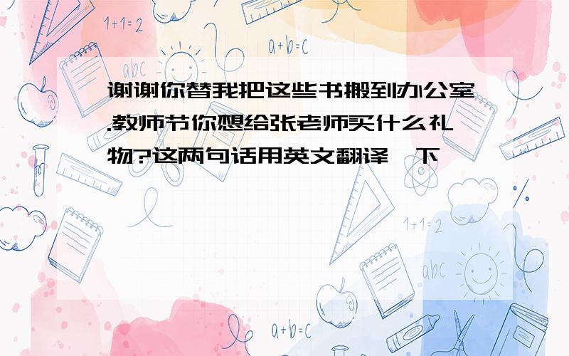 谢谢你替我把这些书搬到办公室.教师节你想给张老师买什么礼物?这两句话用英文翻译一下,