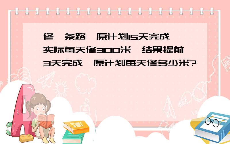 修一条路,原计划15天完成,实际每天修300米,结果提前3天完成,原计划每天修多少米?