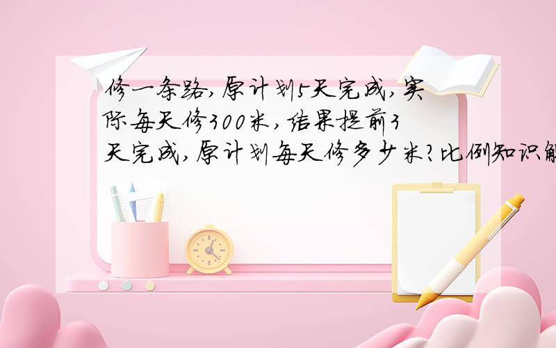 修一条路,原计划5天完成,实际每天修300米,结果提前3天完成,原计划每天修多少米?比例知识解答