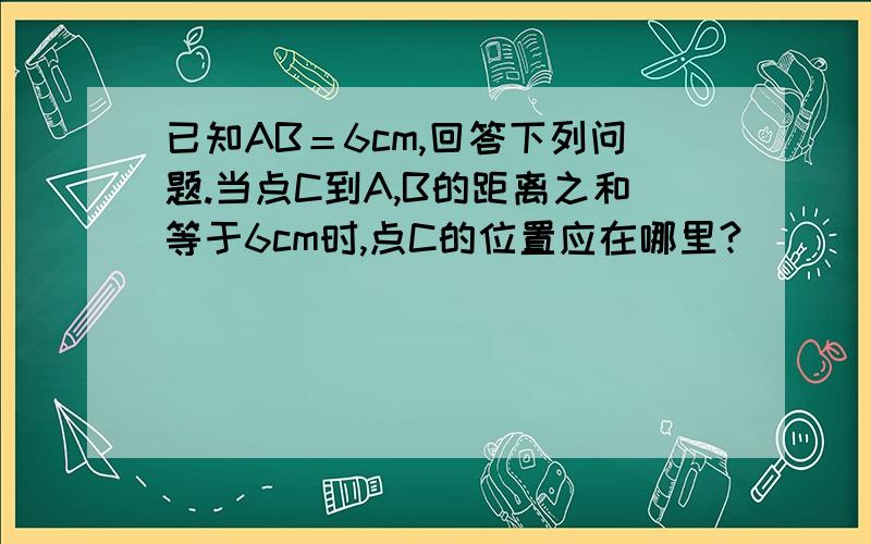 已知AB＝6cm,回答下列问题.当点C到A,B的距离之和等于6cm时,点C的位置应在哪里?