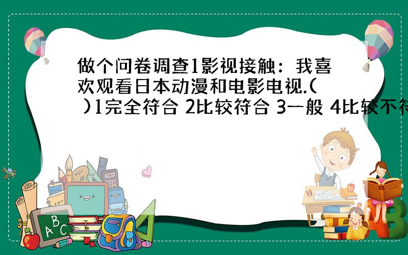 做个问卷调查1影视接触：我喜欢观看日本动漫和电影电视.( )1完全符合 2比较符合 3一般 4比较不符合 5完全不符合2