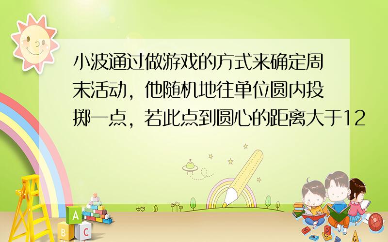 小波通过做游戏的方式来确定周末活动，他随机地往单位圆内投掷一点，若此点到圆心的距离大于12