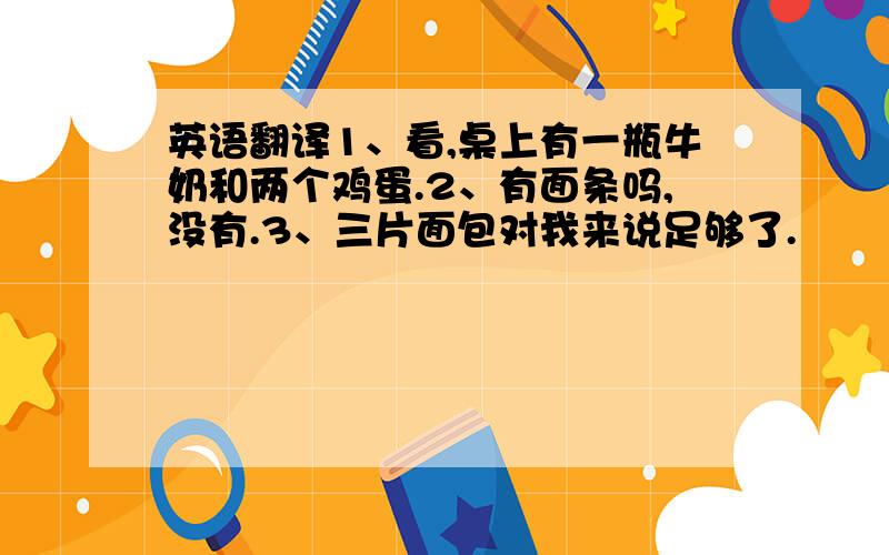 英语翻译1、看,桌上有一瓶牛奶和两个鸡蛋.2、有面条吗,没有.3、三片面包对我来说足够了.