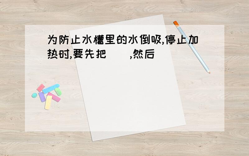 为防止水槽里的水倒吸,停止加热时,要先把（）,然后（）